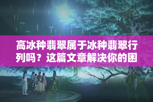 高冰種翡翠屬于冰種翡翠行列嗎？這篇文章解決你的困惑！