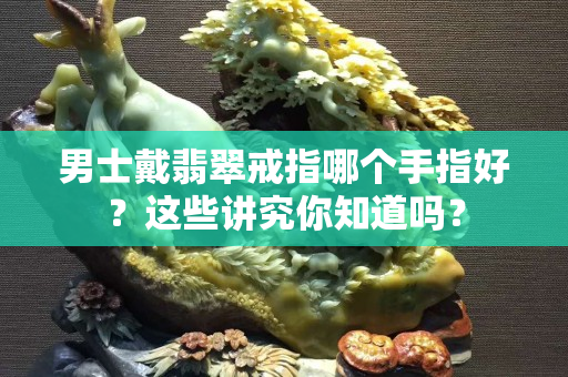 男士戴翡翠戒指哪個手指好？這些講究你知道嗎？