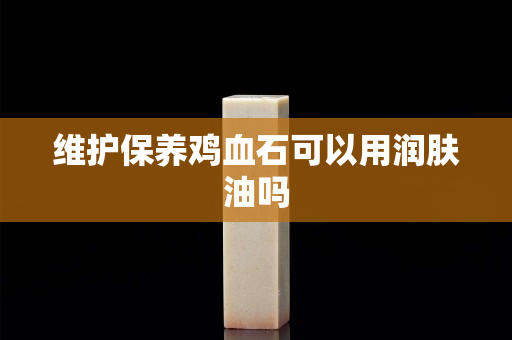 維護保養雞血石可以用潤膚油嗎
