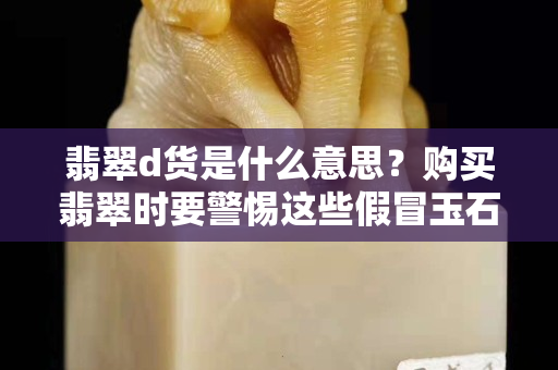 翡翠d貨是什么意思？購買翡翠時要警惕這些假冒玉石！