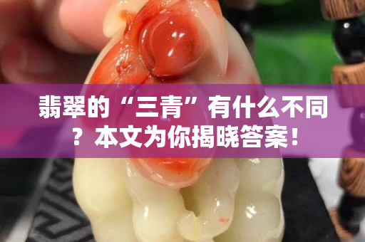翡翠的“三青”有什么不同？本文為你揭曉答案！