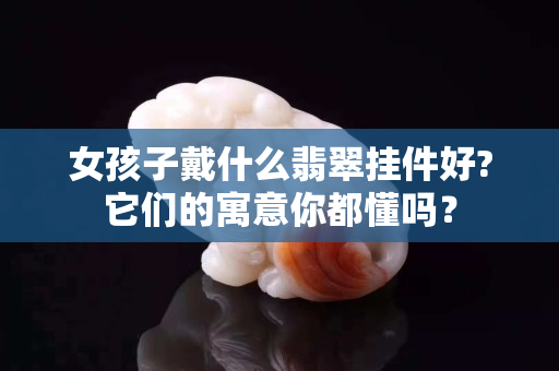 女孩子戴什么翡翠掛件好?它們的寓意你都懂嗎？