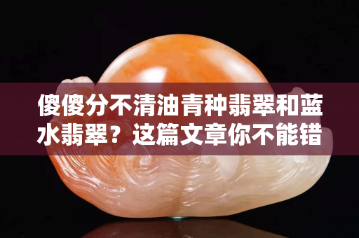 傻傻分不清油青種翡翠和藍水翡翠？這篇文章你不能錯過！
