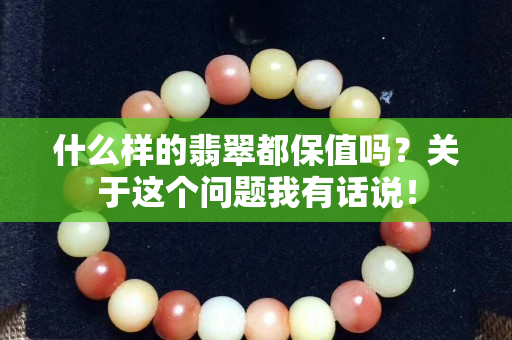 什么樣的翡翠都保值嗎？關于這個問題我有話說！
