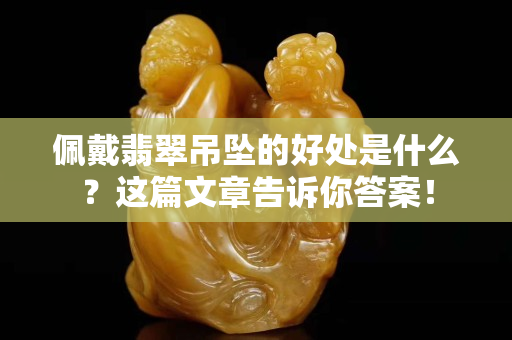 佩戴翡翠吊墜的好處是什么？這篇文章告訴你答案！
