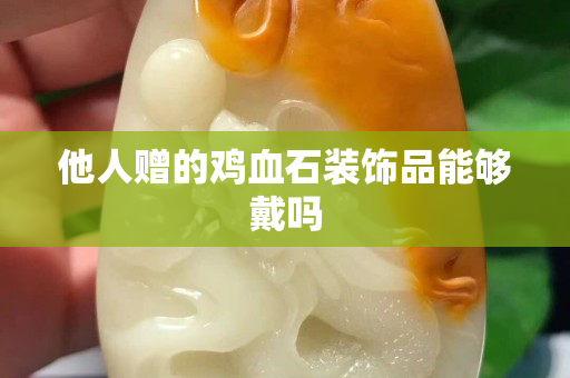 他人贈的雞血石裝飾品能夠戴嗎