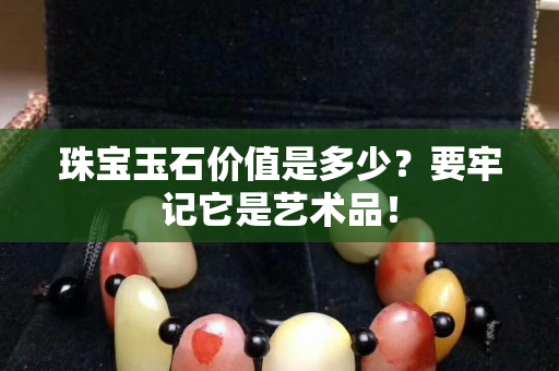 珠寶玉石價值是多少？要牢記它是藝術(shù)品！