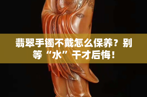 翡翠手鐲不戴怎么保養(yǎng)？別等“水”干才后悔！