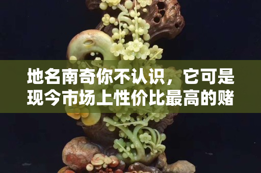 地名南奇你不認(rèn)識，它可是現(xiàn)今市場上性價(jià)比最高的賭石！