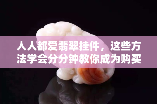 人人都愛翡翠掛件，這些方法學會分分鐘教你成為購買高手！