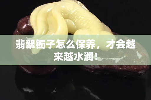 翡翠鐲子怎么保養，才會越來越水潤！