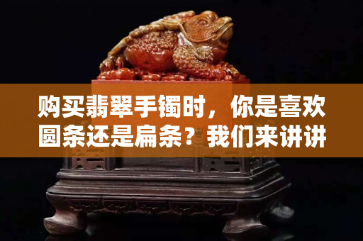 購買翡翠手鐲時，你是喜歡圓條還是扁條？我們來講講它的購買注意事項！
