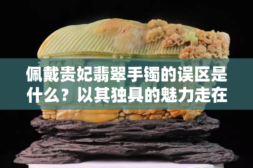 佩戴貴妃翡翠手鐲的誤區(qū)是什么？以其獨具的魅力走在了時尚的最前沿！