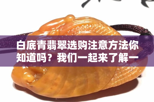 白底青翡翠選購注意方法你知道嗎？我們一起來了解一下！
