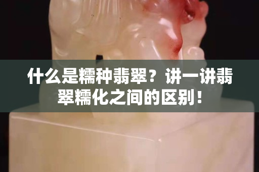 什么是糯種翡翠？講一講翡翠糯化之間的區別！