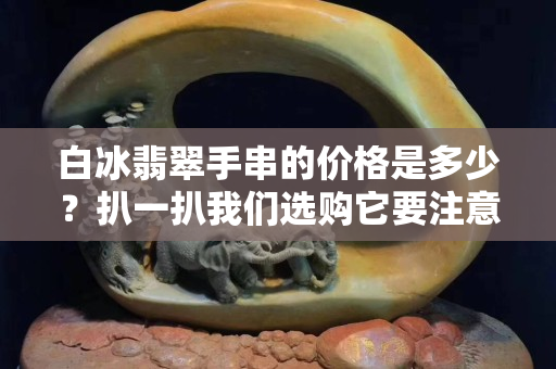 白冰翡翠手串的價格是多少？扒一扒我們選購它要注意什么！