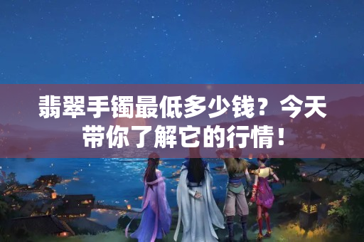 翡翠手鐲最低多少錢？今天帶你了解它的行情！