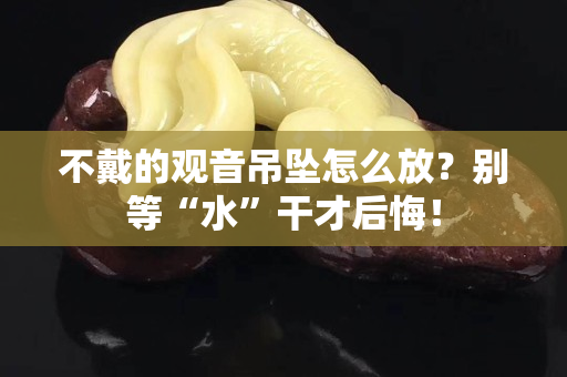 不戴的觀音吊墜怎么放？別等“水”干才后悔！