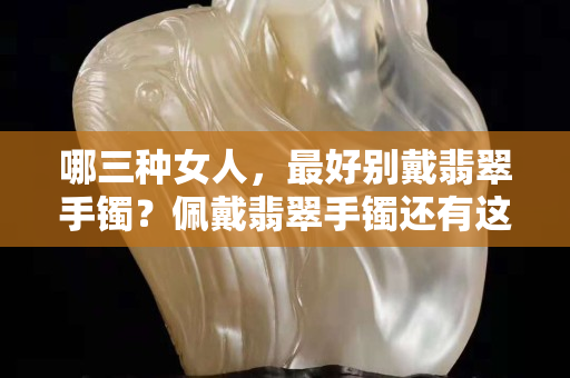哪三種女人，最好別戴翡翠手鐲？佩戴翡翠手鐲還有這些講究？