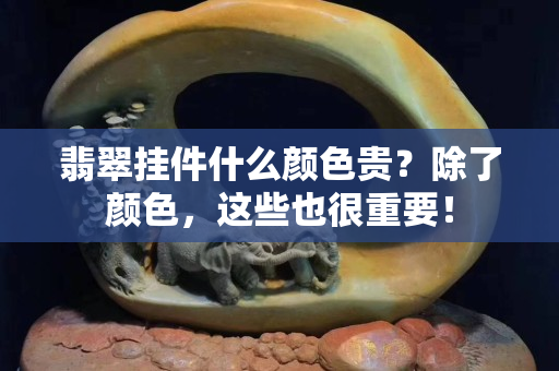 翡翠掛件什么顏色貴？除了顏色，這些也很重要！
