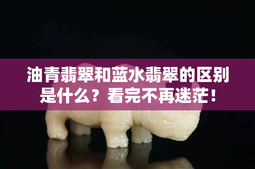 油青翡翠和藍水翡翠的區別是什么？看完不再迷茫！