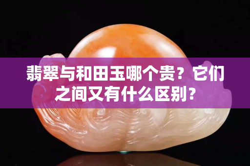 翡翠與和田玉哪個貴？它們之間又有什么區別？