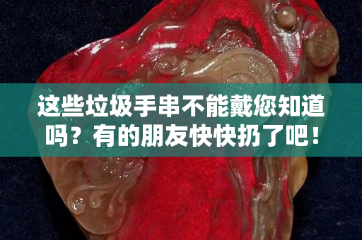 這些垃圾手串不能戴您知道嗎？有的朋友快快扔了吧！