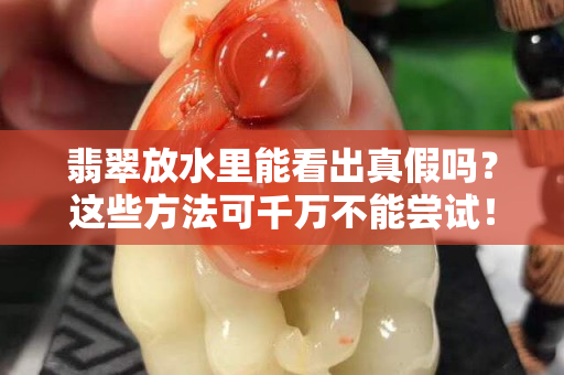 翡翠放水里能看出真假嗎？這些方法可千萬不能嘗試！