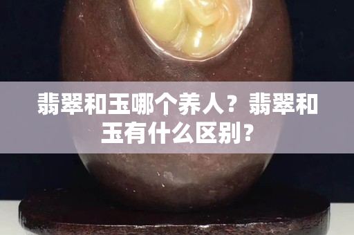 翡翠和玉哪個養(yǎng)人？翡翠和玉有什么區(qū)別？