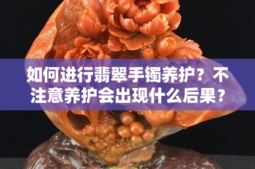 如何進行翡翠手鐲養護？不注意養護會出現什么后果？