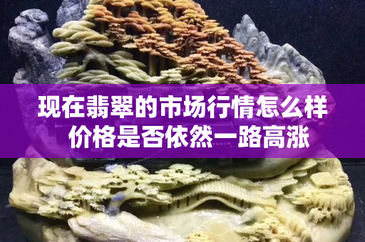 現(xiàn)在翡翠的市場(chǎng)行情怎么樣  價(jià)格是否依然一路高漲