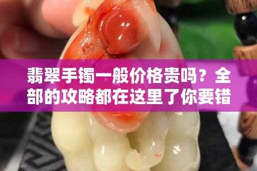 翡翠手鐲一般價格貴嗎？全部的攻略都在這里了你要錯過嗎？