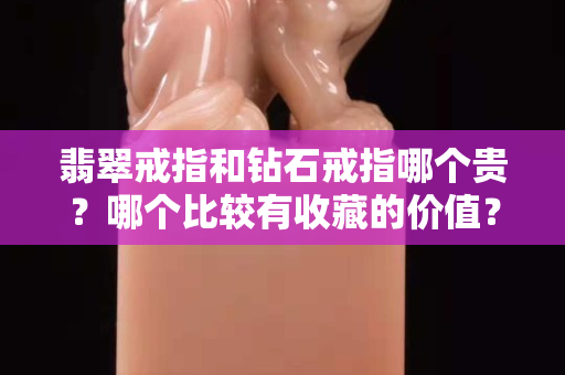翡翠戒指和鉆石戒指哪個貴？哪個比較有收藏的價值？