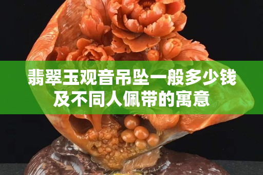 翡翠玉觀音吊墜一般多少錢及不同人佩帶的寓意