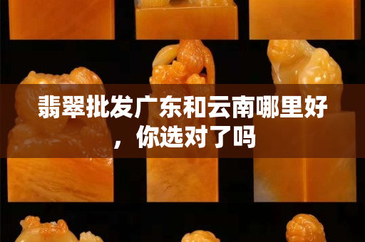 翡翠批發廣東和云南哪里好，你選對了嗎