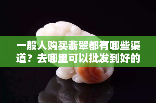 一般人購買翡翠都有哪些渠道？去哪里可以批發到好的翡翠