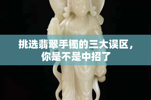 挑選翡翠手鐲的三大誤區，你是不是中招了