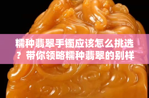 糯種翡翠手鐲應(yīng)該怎么挑選？帶你領(lǐng)略糯種翡翠的別樣美