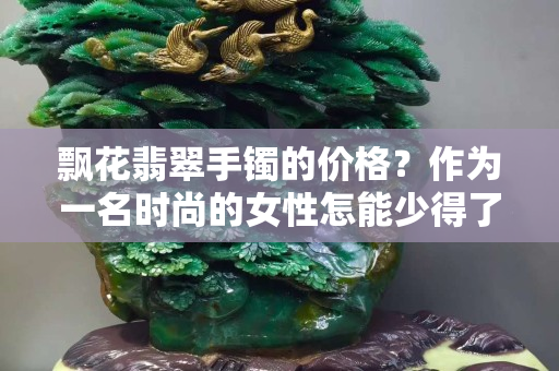 飄花翡翠手鐲的價格？作為一名時尚的女性怎能少得了呢