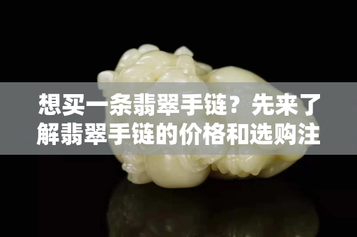 想買一條翡翠手鏈？先來了解翡翠手鏈的價格和選購注意事項吧