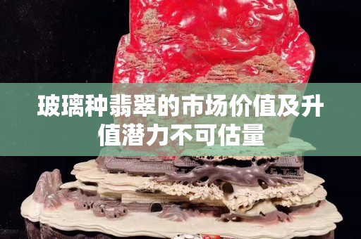 玻璃種翡翠的市場價值及升值潛力不可估量