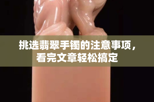挑選翡翠手鐲的注意事項，看完文章輕松搞定