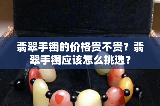 翡翠手鐲的價格貴不貴？翡翠手鐲應(yīng)該怎么挑選？