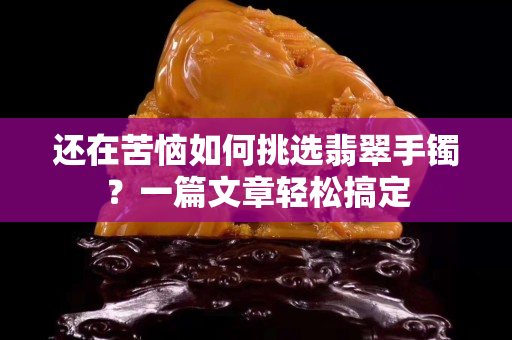還在苦惱如何挑選翡翠手鐲？一篇文章輕松搞定