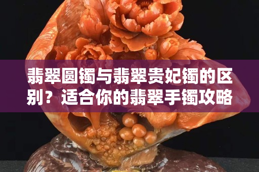 翡翠圓鐲與翡翠貴妃鐲的區別？適合你的翡翠手鐲攻略