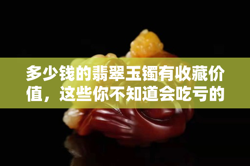 多少錢的翡翠玉鐲有收藏價值，這些你不知道會吃虧的
