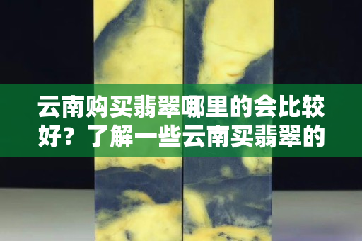 云南購買翡翠哪里的會比較好？了解一些云南買翡翠的注意事項