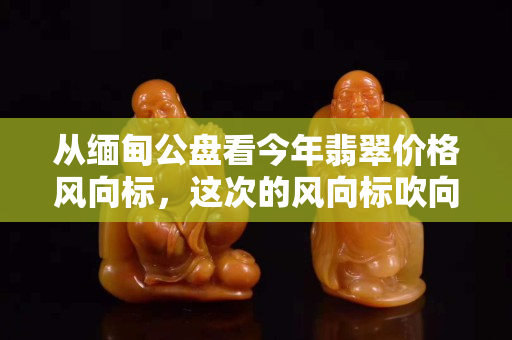 從緬甸公盤看今年翡翠價格風向標，這次的風向標吹向哪里？