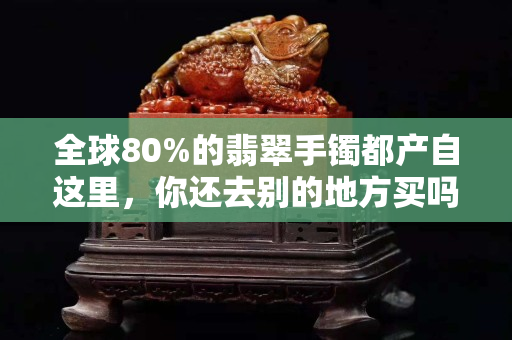 全球80%的翡翠手鐲都產自這里，你還去別的地方買嗎？