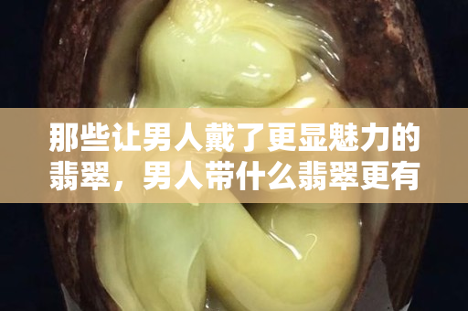 那些讓男人戴了更顯魅力的翡翠，男人帶什么翡翠更有財運？